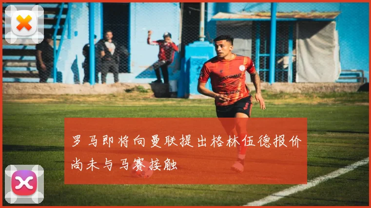 罗马即将向曼联提出格林伍德报价尚未与马赛接触