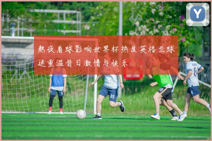 熬夜看球影响世界杯热度英格兰球迷重温昔日激情与快乐