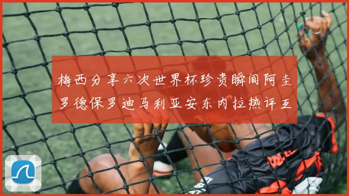 梅西分享六次世界杯珍贵瞬间阿圭罗德保罗迪马利亚安东内拉热评互动