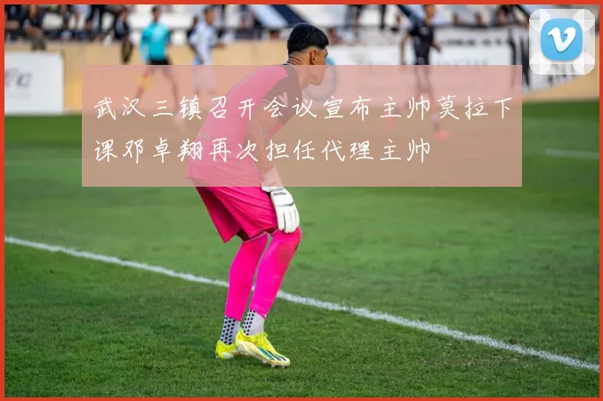 武汉三镇召开会议宣布主帅莫拉下课邓卓翔再次担任代理主帅