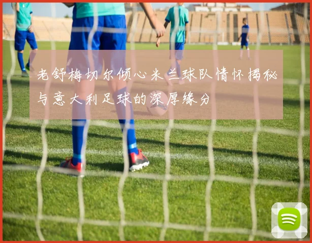 老舒梅切尔倾心米兰球队情怀揭秘与意大利足球的深厚缘分
