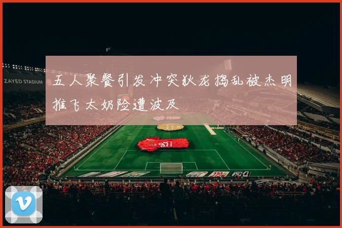 五人聚餐引发冲突狄龙捣乱被杰明推飞太奶险遭波及