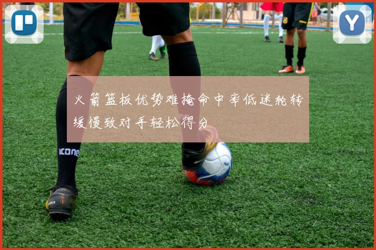 火箭篮板优势难掩命中率低迷轮转缓慢致对手轻松得分