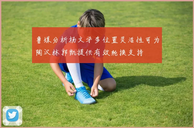 鲁媒分析杨文学多位置灵活性可为陶汉林郭凯提供有效轮换支持