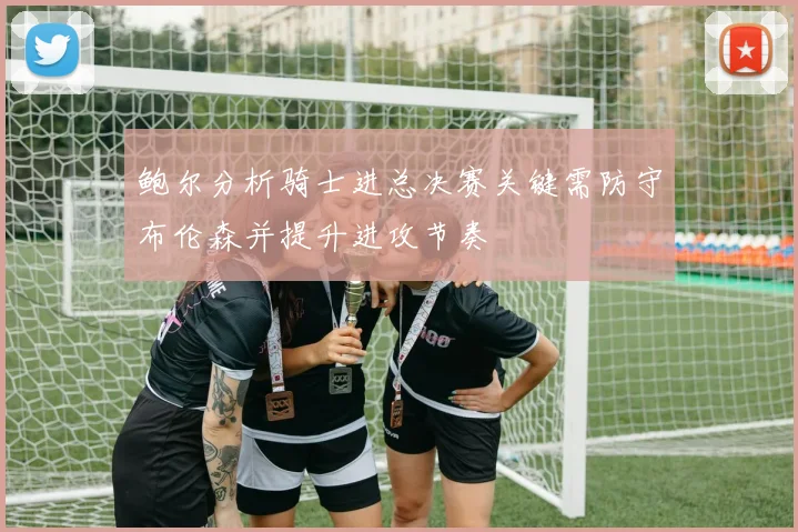 鲍尔分析骑士进总决赛关键需防守布伦森并提升进攻节奏
