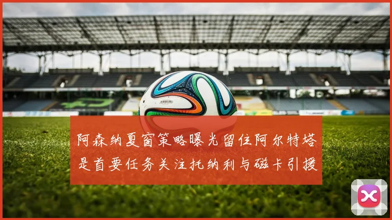 阿森纳夏窗策略曝光留住阿尔特塔是首要任务关注托纳利与磁卡引援动态