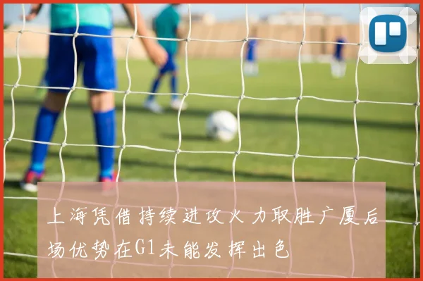 上海凭借持续进攻火力取胜广厦后场优势在G1未能发挥出色