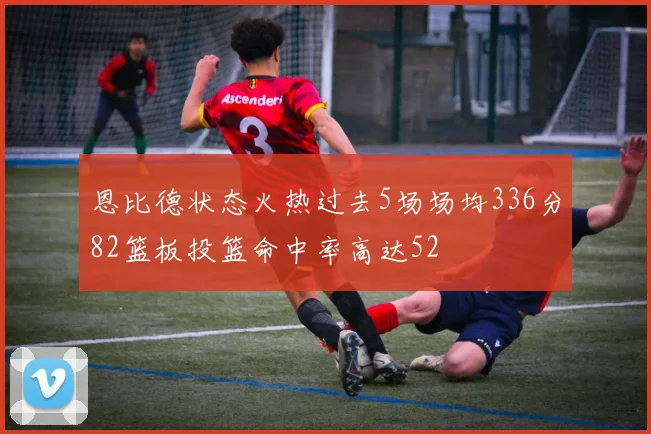 恩比德状态火热过去5场场均336分82篮板投篮命中率高达52