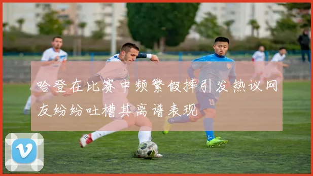 哈登在比赛中频繁假摔引发热议网友纷纷吐槽其离谱表现
