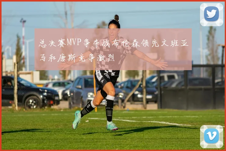 总决赛MVP争夺战布伦森领先文班亚马和唐斯竞争激烈