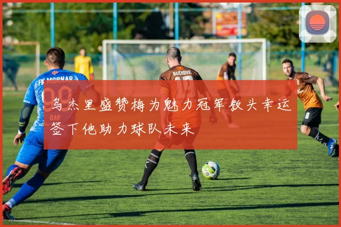 乌杰里盛赞梅为魅力冠军教头幸运签下他助力球队未来