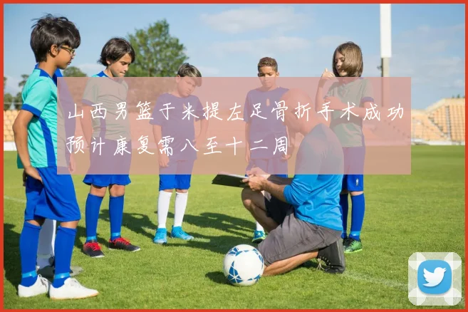 山西男篮于米提左足骨折手术成功预计康复需八至十二周
