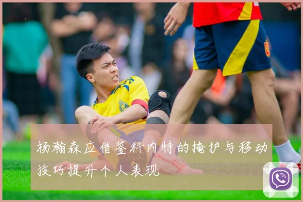 杨瀚森应借鉴科内特的掩护与移动技巧提升个人表现