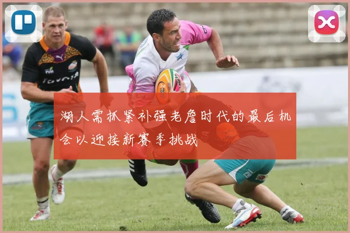 湖人需抓紧补强老詹时代的最后机会以迎接新赛季挑战