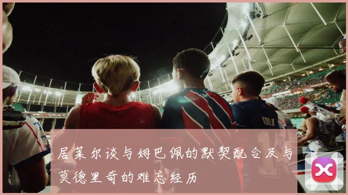 居莱尔谈与姆巴佩的默契配合及与莫德里奇的难忘经历