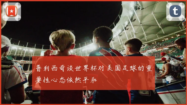 普利西奇谈世界杯对美国足球的重要性心态依然平和